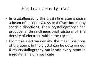 Electron density map
• In crystallography the crystalline atoms cause
a beam of incident X-rays to diffract into many
specific directions. Then crystallographer can
produce a three-dimensional picture of the
density of electrons within the crystal.
• From this electron density, the mean positions
of the atoms in the crystal can be determined.
X-ray crystallography can locate every atom in
a zeolite, an aluminosilicate
 