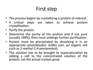 First step
• The process begins by crystallizing a protein of interest.
• 4 critical steps are taken to achieve protein
crystallization:
• Purify the protein.
• Determine the purity of the protein and if not pure
(usually >99%), then must undergo further purification.
• Protein must be precipitated by dissolving it in an
appropriate solvent(water- buffer soln. w/ organic salt
such as 2-methyl-2,4-pentanediol).
• The solution has to be brought to supersaturation by
adding a salt to the concentrated solution of the
protein. Let the actual crystals grow.
 