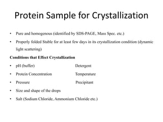 Protein Sample for Crystallization
• Pure and homogenous (identified by SDS-PAGE, Mass Spec. etc.)
• Properly folded Stable for at least few days in its crystallization condition (dynamic
light scattering)
Conditions that Effect Crystallization
• pH (buffer) Detergent
• Protein Concentration Temperature
• Pressure Precipitant
• Size and shape of the drops
• Salt (Sodium Chloride, Ammonium Chloride etc.)
 