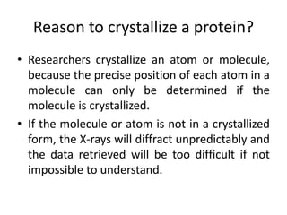 Reason to crystallize a protein?
• Researchers crystallize an atom or molecule,
because the precise position of each atom in a
molecule can only be determined if the
molecule is crystallized.
• If the molecule or atom is not in a crystallized
form, the X-rays will diffract unpredictably and
the data retrieved will be too difficult if not
impossible to understand.
 