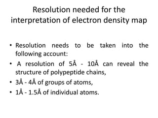 Resolution needed for the
interpretation of electron density map
• Resolution needs to be taken into the
following account:
• A resolution of 5Å - 10Å can reveal the
structure of polypeptide chains,
• 3Å - 4Å of groups of atoms,
• 1Å - 1.5Å of individual atoms.
 