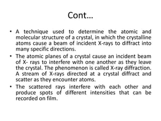 Cont…
• A technique used to determine the atomic and
molecular structure of a crystal, in which the crystalline
atoms cause a beam of incident X-rays to diffract into
many specific directions.
• The atomic planes of a crystal cause an incident beam
of X- rays to interfere with one another as they leave
the crystal. The phenomenon is called X-ray diffraction.
A stream of X-rays directed at a crystal diffract and
scatter as they encounter atoms.
• The scattered rays interfere with each other and
produce spots of different intensities that can be
recorded on film.
 