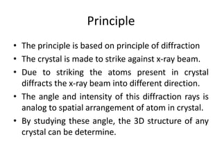 Principle
• The principle is based on principle of diffraction
• The crystal is made to strike against x-ray beam.
• Due to striking the atoms present in crystal
diffracts the x-ray beam into different direction.
• The angle and intensity of this diffraction rays is
analog to spatial arrangement of atom in crystal.
• By studying these angle, the 3D structure of any
crystal can be determine.
 