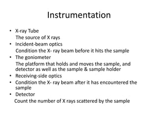 Instrumentation
• X-ray Tube
The source of X rays
• Incident-beam optics
Condition the X- ray beam before it hits the sample
• The goniometer
The platform that holds and moves the sample, and
detector as well as the sample & sample holder
• Receiving-side optics
• Condition the X- ray beam after it has encountered the
sample
• Detector
Count the number of X rays scattered by the sample
 