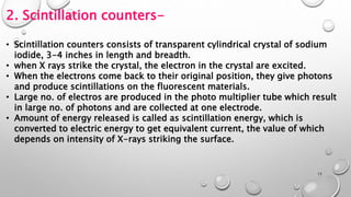 2. Scintillation counters-
• Scintillation counters consists of transparent cylindrical crystal of sodium
iodide, 3-4 inches in length and breadth.
• when X rays strike the crystal, the electron in the crystal are excited.
• When the electrons come back to their original position, they give photons
and produce scintillations on the fluorescent materials.
• Large no. of electros are produced in the photo multiplier tube which result
in large no. of photons and are collected at one electrode.
• Amount of energy released is called as scintillation energy, which is
converted to electric energy to get equivalent current, the value of which
depends on intensity of X-rays striking the surface.
12
 