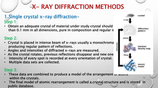 X- RAY DIFFRACTION METHODS
1.Single crystal x-ray diffraction-
Step 1:
• Obtain an adequate crystal of material under study crystal should be larger
than 0.1 mm in all dimensions, pure in composition and regular in structure.
Step 2:
• Crystal is placed in intense beam of x-rays usually a monochromatic x-ray,
producing regular pattern of reflections.
• Angles and intensities of diffracted x-rays are measured.
• As the crystal rotates, previous reflections disappear and new ones appear.
• Intensity of every spot is recorded at every orientation of crystal.
• Multiple data sets are collected.
Step 3:
• These data are combined to produce a model of the arrangement of atoms
within the crystals.
• The final model of atomic rearrangement is called a crystal structure and is stored in
public database.
13
 