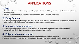 APPLICATIONS
1. HIV
• Scientists determined the x-ray crystallographic structure of HIV protease, a viral enzyme critical in
HIV life cycle.
• By blocking this enzyme, spreading of virus in the body could be prevented.
2. Dairy Science
• X-ray crystallography technique has been widely used tool for elucidation of compounds present in
milk by information obtained through structure function relationship.
3. In case of new materials
• X-ray crystallography is still the chief method of characterising the atomic structure of new
materials and in differentiating the materials that appear similar
4. Polymer characterization
• Powder method can be used to determine degree of crystallinity of polymer.
• Non-crystalline portion scatters x-ray beam whereas crystalline portion causes diffraction lines.16
 