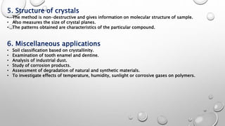 5. Structure of crystals
• The method is non-destructive and gives information on molecular structure of sample.
• Also measures the size of crystal planes.
• The patterns obtained are characteristics of the particular compound.
6. Miscellaneous applications
• Soil classification based on crystallinity.
• Examination of tooth enamel and dentine.
• Analysis of industrial dust.
• Study of corrosion products.
• Assessment of degradation of natural and synthetic materials.
• To investigate effects of temperature, humidity, sunlight or corrosive gases on polymers.
17
 