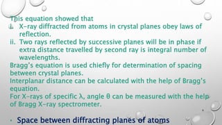 This equation showed that
i. X-ray diffracted from atoms in crystal planes obey laws of
reflection.
ii. Two rays reflected by successive planes will be in phase if
extra distance travelled by second ray is integral number of
wavelengths.
Bragg’s equation is used chiefly for determination of spacing
between crystal planes.
Interplanar distance can be calculated with the help of Bragg’s
equation.
For X-rays of specific λ, angle θ can be measured with the help
of Bragg X-ray spectrometer.
• Space between diffracting planes of atoms
6
 