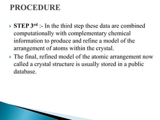  STEP 3rd :- In the third step these data are combined
computationally with complementary chemical
information to produce and refine a model of the
arrangement of atoms within the crystal.
 The final, refined model of the atomic arrangement now
called a crystal structure is usually stored in a public
database.
 