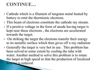  Cathode which is a filament of tungsten metal heated by
battery to emit the thermionic electrons.
 This beam of electrons constitute the cathode ray stream.
 If a positive voltage in the form of anode having target is
kept near these electrons , the electrons are accelerated
towards the target.
 On striking the target the electrons transfer their energy
to its metallic surface which then gives off x-ray radiation
 Generally the target is very hot in use . This problem has
been solved to some extent by cooling the tube with
water. Another method to solve this problem is to rotate
the target at high speed so that the production of localized
heating is reduced.
 