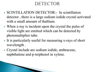 SCINTILLATION DETECTOR:- In scintillation
detector , there is a large sodium iodide crystal activated
with a small amount of thallium.
 When x-ray is incident upon the crystal the pulse of
visible light are emitted which can be detected by
photomultiplier tube.
 It is particularly useful for measuring x-rays of short
wavelength .
 Crystal include are sodium iodide, anthracene,
naphthalene and p-terphenol in xylene.
 