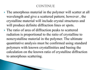  The amorphous material in the polymer will scatter at all
wavelength and give a scattered pattern; however , the
crystalline material will include crystal structures and
will produce definite diffraction lines or spots.
 The ratio of area of diffraction peaks to scattered
radiation is proportional to the ratio of crystalline to
noncrystalline material in the polymer. The ultimate
quantitative analysis must be confirmed using standard
polymers with known crystallinities and basing the
calculation on the known ratio of crystalline diffraction
to amorphous scattering.
 
