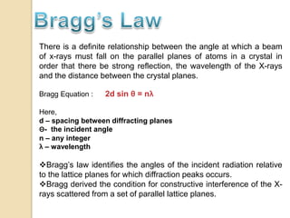 There is a definite relationship between the angle at which a beam
of x-rays must fall on the parallel planes of atoms in a crystal in
order that there be strong reflection, the wavelength of the X-rays
and the distance between the crystal planes.
Bragg Equation : 2d sin θ = nλ
Here,
d – spacing between diffracting planes
Θ- the incident angle
n – any integer
λ – wavelength
Bragg’s law identifies the angles of the incident radiation relative
to the lattice planes for which diffraction peaks occurs.
Bragg derived the condition for constructive interference of the X-
rays scattered from a set of parallel lattice planes.
 