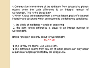 Constructive interference of the radiation from successive planes
occurs when the path difference is an integral number of
wavelength. This is the Bragg Law.
When X-rays are scattered from a crystal lattice, peak of scattered
intensity are observed which correspond to the following conditions:
1. the angle of incidence = angle of scattering
2. the path length difference is equal to an integer number of
wavelengths.
Bragg reflection can only occur for wavelength:
n λ <= 2d
This is why we cannot use visible light.
The diffracted beams from any set of lattice planes can only occur
at particular angles predicted by the Bragg Law.
 