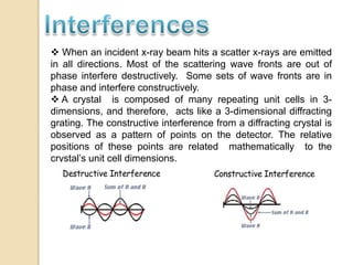  When an incident x-ray beam hits a scatter x-rays are emitted
in all directions. Most of the scattering wave fronts are out of
phase interfere destructively. Some sets of wave fronts are in
phase and interfere constructively.
 A crystal is composed of many repeating unit cells in 3-
dimensions, and therefore, acts like a 3-dimensional diffracting
grating. The constructive interference from a diffracting crystal is
observed as a pattern of points on the detector. The relative
positions of these points are related mathematically to the
crystal’s unit cell dimensions.
 