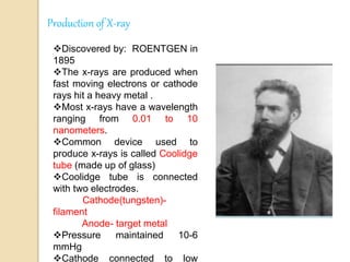 Production of X-ray
Discovered by: ROENTGEN in
1895
The x-rays are produced when
fast moving electrons or cathode
rays hit a heavy metal .
Most x-rays have a wavelength
ranging from 0.01 to 10
nanometers.
Common device used to
produce x-rays is called Coolidge
tube (made up of glass)
Coolidge tube is connected
with two electrodes.
Cathode(tungsten)-
filament
Anode- target metal
Pressure maintained 10-6
mmHg
Cathode connected to low
 