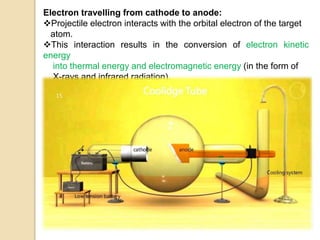 Electron travelling from cathode to anode:
Projectile electron interacts with the orbital electron of the target
atom.
This interaction results in the conversion of electron kinetic
energy
into thermal energy and electromagnetic energy (in the form of
X-rays and infrared radiation).
 