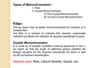 Types of Monochromators :
1. Filter
2. Crystal Monochromator
A. Flat Crystal Monochromator
B. Curved Crystal Monochromator
Filter:
X-ray beam may be partly monochromatized by insertion of a
suitable filter.
A filter is a window of material that absorbs undesirable
radiation but allows the radiation of required wavelength to pass.
Crystal Monochromator:
It is made up of suitable crystalline material positioned in the x-
ray beam so that the angle of reflecting planes satisfied the
Bragg's equation for the required wavelength the beam is split
up into component wavelengths.
Material used- Nacl, Lithium fluoride, Quartz, etc.
 