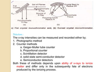 Detectors :
The x-ray intensities can be measured and recorded either by;
1. Photographic method
2. Counter methods
a. Geiger-Muller tube counter
b. Proportional counter
c. Scintillation detector
d. solid state semi-conductor detector
e. Semiconductor detectors
Both these of methods depends upon ability of x-rays to ionize
matter and differ only in the subsequently fate of electrons
produced by the ionizing process.
 