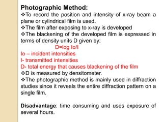 Photographic Method:
To record the position and intensity of x-ray beam a
plane or cylindrical film is used.
The film after exposing to x-ray is developed
The blackening of the developed film is expressed in
terms of density units D given by:
D=log Io/I
Io – incident intensities
I- transmitted intensities
D- total energy that causes blackening of the film
D is measured by densitometer.
The photographic method is mainly used in diffraction
studies since it reveals the entire diffraction pattern on a
single film.
Disadvantage: time consuming and uses exposure of
several hours.
 