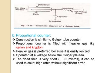 b.Proportional counter:
 Construction is similar to Geiger tube counter.
 Proportional counter is filled with heavier gas like
xenon and krypton.
 Heavier gas is preferred because it is easily ionized
 Operated at a voltage below the Geiger plateau.
 The dead time is very short (~ 0.2 micros), it can be
used to count high rates without significant error.
 