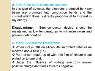 d. Solid State Semi-conductor Detector:
In this type of detector, the electrons produced by x-ray
beam are promoted into conduction bands and the
current which flows is directly proportional to incident x-
ray energy.
Disadvantage: Semi-conductor device should be
maintained at low temperatures to minimize noise and
prevent deterioration.
e. Semi-conductor Detectors:
 When x-rays falls on silicon lithium drifted detector an
electron and a hole (+e).
 Pure silicon made up of with thin film of lithium metal
plated on to one end.
 Under the influence of voltage electrons moves
positive charge and holes towards negative.
 