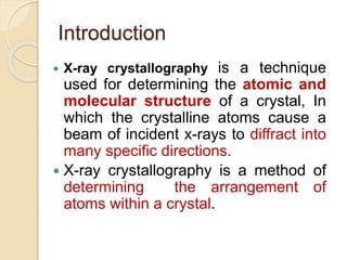 Introduction
 X-ray crystallography is a technique
used for determining the atomic and
molecular structure of a crystal, In
which the crystalline atoms cause a
beam of incident x-rays to diffract into
many specific directions.
 X-ray crystallography is a method of
determining the arrangement of
atoms within a crystal.
 