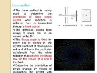 Laue method
The Laue method is mainly
used to determine the
orientation of large single
crystal while radiation is
reflected from or transmitted
through a fixed crystal.
The diffracted beams form
arrays of spots, that lie on
curves on the film.
The Bragg angle is fixed for
every set of planes in the
crystal. Each set of planes picks
out and diffracts the particular
wavelength from the white
radiation that satisfies the Bragg
law for the values of d and θ
involved.
Determine the orientation of
single crystals by means of
illuminating the crystal with
 
