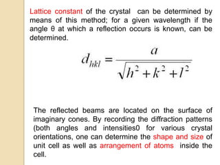 Lattice constant of the crystal can be determined by
means of this method; for a given wavelength if the
angle θ at which a reflection occurs is known, can be
determined.
The reflected beams are located on the surface of
imaginary cones. By recording the diffraction patterns
(both angles and intensities0 for various crystal
orientations, one can determine the shape and size of
unit cell as well as arrangement of atoms inside the
cell.
 