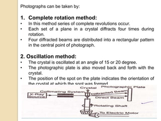Photographs can be taken by:
1. Complete rotation method:
• In this method series of complete revolutions occur.
• Each set of a plane in a crystal diffracts four times during
rotation.
• Four diffracted beams are distributed into a rectangular pattern
in the central point of photograph.
2. Oscillation method:
• The crystal is oscillated at an angle of 15 or 20 degree.
• The photographic plate is also moved back and forth with the
crystal.
• The position of the spot on the plate indicates the orientation of
the crystal at which the spot was formed.
 