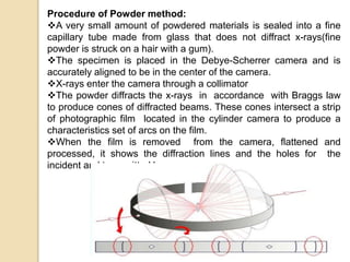 Procedure of Powder method:
A very small amount of powdered materials is sealed into a fine
capillary tube made from glass that does not diffract x-rays(fine
powder is struck on a hair with a gum).
The specimen is placed in the Debye-Scherrer camera and is
accurately aligned to be in the center of the camera.
X-rays enter the camera through a collimator
The powder diffracts the x-rays in accordance with Braggs law
to produce cones of diffracted beams. These cones intersect a strip
of photographic film located in the cylinder camera to produce a
characteristics set of arcs on the film.
When the film is removed from the camera, flattened and
processed, it shows the diffraction lines and the holes for the
incident and transmitted beams.
 