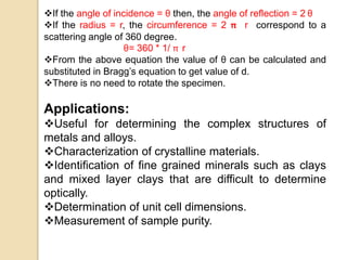 If the angle of incidence = θ then, the angle of reflection = 2 θ
If the radius = r, the circumference = 2 π r correspond to a
scattering angle of 360 degree.
θ= 360 * 1/ π r
From the above equation the value of θ can be calculated and
substituted in Bragg’s equation to get value of d.
There is no need to rotate the specimen.
Applications:
Useful for determining the complex structures of
metals and alloys.
Characterization of crystalline materials.
Identification of fine grained minerals such as clays
and mixed layer clays that are difficult to determine
optically.
Determination of unit cell dimensions.
Measurement of sample purity.
 