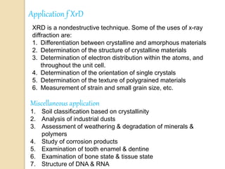 Application f XrD
XRD is a nondestructive technique. Some of the uses of x-ray
diffraction are:
1. Differentiation between crystalline and amorphous materials
2. Determination of the structure of crystalline materials
3. Determination of electron distribution within the atoms, and
throughout the unit cell.
4. Determination of the orientation of single crystals
5. Determination of the texture of polygrained materials
6. Measurement of strain and small grain size, etc.
Miscellaneous application
1. Soil classification based on crystallinity
2. Analysis of industrial dusts
3. Assessment of weathering & degradation of minerals &
polymers
4. Study of corrosion products
5. Examination of tooth enamel & dentine
6. Examination of bone state & tissue state
7. Structure of DNA & RNA
 