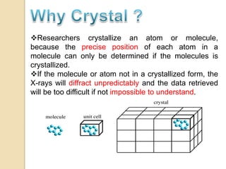 Researchers crystallize an atom or molecule,
because the precise position of each atom in a
molecule can only be determined if the molecules is
crystallized.
If the molecule or atom not in a crystallized form, the
X-rays will diffract unpredictably and the data retrieved
will be too difficult if not impossible to understand.
 