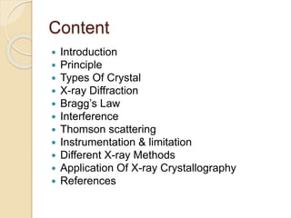 Content
 Introduction
 Principle
 Types Of Crystal
 X-ray Diffraction
 Bragg’s Law
 Interference
 Thomson scattering
 Instrumentation & limitation
 Different X-ray Methods
 Application Of X-ray Crystallography
 References
 