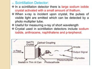 c. Scintillation Detector:
 In a scintillation detector there is large sodium iodide
crystal activated with a small amount of thallium.
 When x-ray is incident upon crystal, the pulses of
visible light are emitted which can be detected by a
photo multiplier tube.
 Useful for measuring x-ray of short wavelength
 Crystal used in scintillation detectors include sodium
iodide, anthracene, naphthalene and p-terphenol.
 