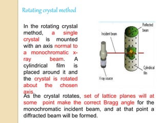 Rotating crystal method
In the rotating crystal
method, a single
crystal is mounted
with an axis normal to
a monochromatic x-
ray beam. A
cylindrical film is
placed around it and
the crystal is rotated
about the chosen
axis.
As the crystal rotates, set of lattice planes will at
some point make the correct Bragg angle for the
monochromatic incident beam, and at that point a
diffracted beam will be formed.
 