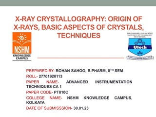 X-RAY CRYSTALLOGRAPHY: ORIGIN OF
X-RAYS, BASIC ASPECTS OF CRYSTALS,
TECHNIQUES
PREPARED BY- ROHAN SAHOO, B.PHARM, 8TH SEM
ROLL- 27701920113
PAPER NAME- ADVANCED INSTRUMENTATION
TECHNIQUES CA 1
PAPER CODE- PT810C
COLLEGE NAME- NSHM KNOWLEDGE CAMPUS,
KOLKATA
DATE OF SUBMISSSION- 30.01.23
 