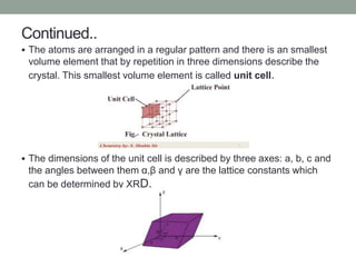 Continued..
 The atoms are arranged in a regular pattern and there is an smallest
volume element that by repetition in th...