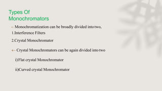 Types Of
Monochromators
 Monochromatization can be broadly divided intotwo,
1.Interference Filters
2.Crystal Monochromator
 Crystal Monochromators can be again divided into two
i)Flat crystal Monochromator
ii)Curved crystal Monochromator
 