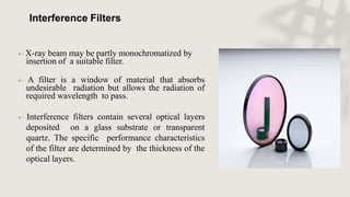Interference Filters
 X-ray beam may be partly monochromatized by
insertion of a suitable filter.
 A filter is a window of material that absorbs
undesirable radiation but allows the radiation of
required wavelength to pass.
 Interference filters contain several optical layers
deposited on a glass substrate or transparent
quartz. The specific performance characteristics
of the filter are determined by the thickness of the
optical layers.
 