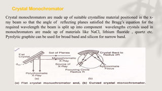 Crystal monochromators are made up of suitable crystalline material positioned in the x-
ray beam so that the angle of reflecting planes satisfied the Bragg’s equation for the
required wavelength the beam is split up into component wavelengths crystals used in
monochromators are made up of materials like NaCl, lithium fluoride , quartz etc.
Pyrolytic graphite can be used for broad band and silicon for narrow band.
Crystal Monochromator
 