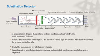  In a scintillation detector there is large sodium iodide crystal activated with a
small amount of thallium
 When x-ray is incident upon crystal , the pulses ofvisible light are emitted which can be detected
by a photo multiplier tube

Useful for measuring x-ray of short wavelength
Crystals used in scintillation detectors include sodium iodide ,anthracene, napthalene and p-
terphenol

Scintillation Detector
 