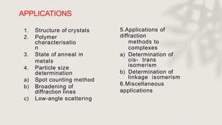 APPLICATIONS
27
1. Structure of crystals
2. Polymer
characterisatio
n
3. State of anneal in
metals
4. Particle size
determination
a) Spot counting method
b) Broadening of
diffraction lines
c) Low-angle scattering
5.Applications of
diffraction
methods to
complexes
a) Determination of
cis- trans
isomerism
b) Determination of
linkage isomerism
6.Miscellaneous
applications
 