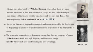 Wilhelm Roentgen
Max von Laue
 X-rays were discovered by Wilhelm Roentgen who called them x - rays
because the nature at first was unknown so, x-rays are also called Roentgen
rays. X-ray diffraction in crystals was discovered by Max von Laue. The
wavelength range is 0.01 to about 10 nm or 0.1 to 100 A˚.
 X-rays are short wave length electromagnetic radiations produced by the deceleration
of high energy electrons or by electronic transitions of electrons in the inner orbital of
atoms
The penetrating power of x-rays depends on energy also, there are two types of x-rays.
i) Hard x-rays: which have high frequency and have more energy.
ii)Soft x-rays: which have less frequency and have low energy.
 