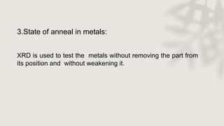 3.State of anneal in metals:
XRD is used to test the metals without removing the part from
its position and without weakening it.
 
