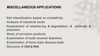 MISCELLANEOUS APPLICATIONS
Soil classification based on crystallinity
Analysis of industrial dusts
Assessment of weathering & degradation of minerals &
polymers
Study of corrosion products
Examination of tooth enamel &dentine
Examination of bone state &tissue state
Structure of DNA& RNA
 