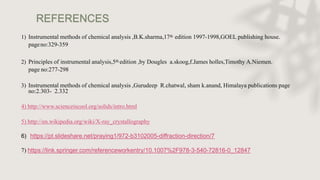REFERENCES
1) Instrumental methods of chemical analysis ,B.K.sharma,17th edition 1997-1998,GOEL publishing house.
pageno:329-359
2) Principles of instrumental analysis,5th edition ,by Dougles a.skoog,f.James holles,Timothy A.Niemen.
page no:277-298
3) Instrumental methods of chemical analysis ,Gurudeep R.chatwal, sham k.anand, Himalaya publications page
no:2.303- 2.332
4) http://www.scienceiscool.org/solids/intro.html
5) http://en.wikipedia.org/wiki/X-ray_crystallography
6) https://pt.slideshare.net/praying1/972-b3102005-diffraction-direction/7
7) https://link.springer.com/referenceworkentry/10.1007%2F978-3-540-72816-0_12847
 