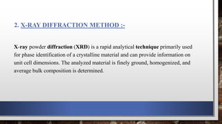 2. X-RAY DIFFRACTION METHOD :-
X-ray powder diffraction (XRD) is a rapid analytical technique primarily used
for phase identification of a crystalline material and can provide information on
unit cell dimensions. The analyzed material is finely ground, homogenized, and
average bulk composition is determined.
 